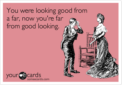 You were looking good from
a far, now you're far
from good looking.