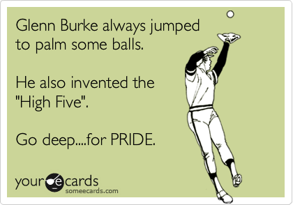 Glenn Burke always jumped
to palm some balls.

He also invented the
"High Five".

Go deep....for PRIDE.