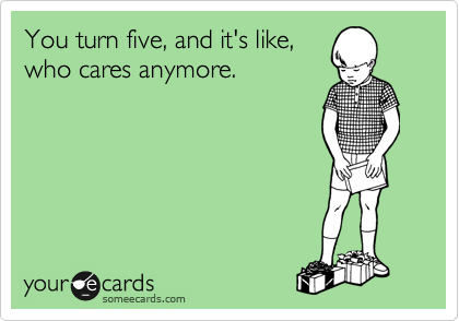 You turn five, and it's like,
who cares anymore. 
