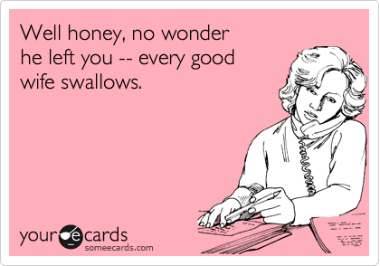 Well honey, no wonder
he left you -- every good
wife swallows.