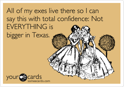 All of my exes live there so I can say this with total confidence: Not EVERYTHING is
bigger in Texas.