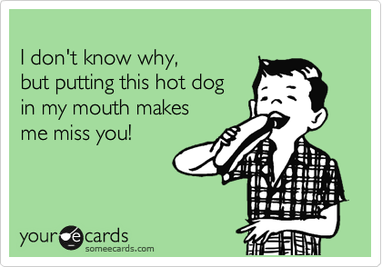 
I don't know why, 
but putting this hot dog 
in my mouth makes 
me miss you!