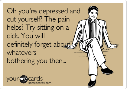 Oh you're depressed and
cut yourself? The pain
helps? Try sitting on a
dick. You will
definitely forget about
whatevers
bothering you then...