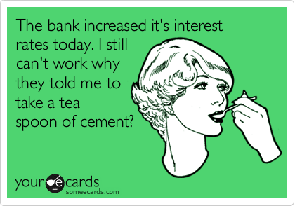 The bank increased it's interest rates today. I still
can't work why
they told me to
take a tea
spoon of cement?