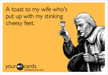 A toast to my wife who's
put up with my stinking
cheesy feet. 
