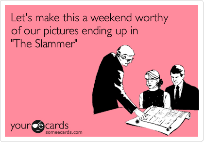 Let's make this a weekend worthy of our pictures ending up in
"The Slammer"