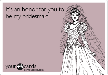 It's an honor for you to
be my bridesmaid.