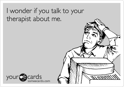 I wonder if you talk to your therapist about me.
