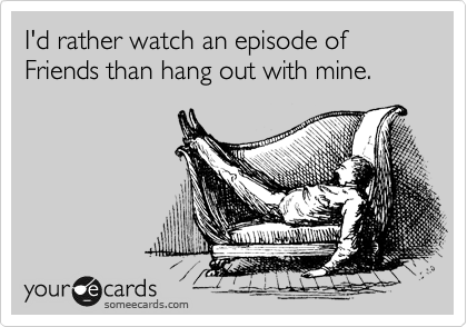 I'd rather watch an episode of Friends than hang out with mine.