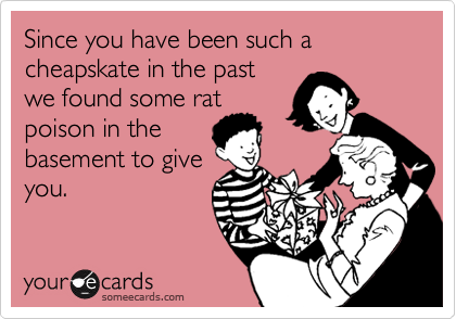 Since you have been such a cheapskate in the past
we found some rat
poison in the
basement to give
you.