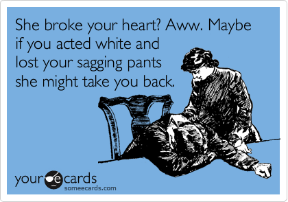 She broke your heart? Aww. Maybe if you acted white and
lost your sagging pants
she might take you back.