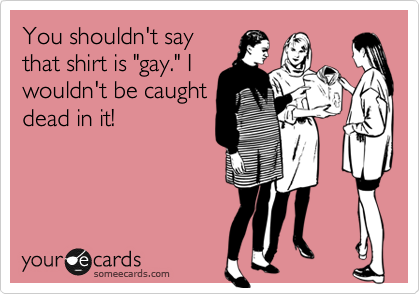 You shouldn't say
that shirt is "gay." I
wouldn't be caught
dead in it!