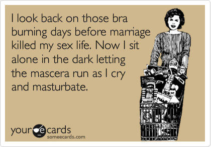 I look back on those bra
burning days before marriage
killed my sex life. Now I sit
alone in the dark letting
the mascera run as I cry
and masturbate.