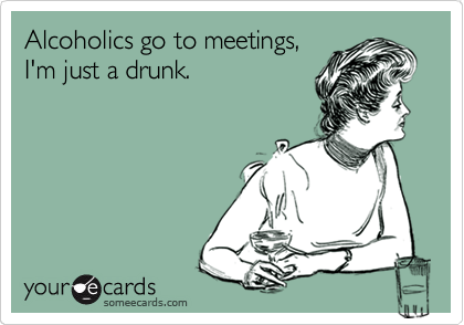 Alcoholics go to meetings,
I'm just a drunk. 