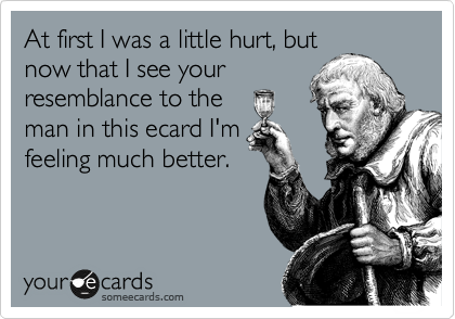 At first I was a little hurt, but
now that I see your
resemblance to the
man in this ecard I'm
feeling much better.
