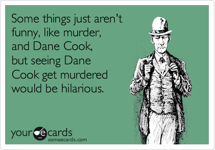 Some things just aren't
funny, like murder, 
and Dane Cook, 
but seeing Dane
Cook get murdered
would be hilarious. 