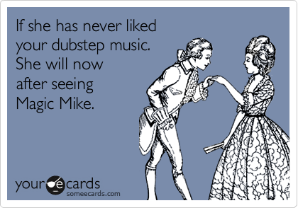 If she has never liked 
your dubstep music.
She will now 
after seeing 
Magic Mike.