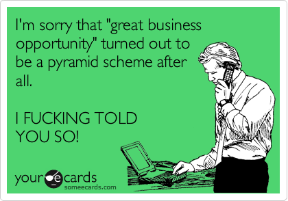 I'm sorry that "great business opportunity" turned out to
be a pyramid scheme after
all.  

I FUCKING TOLD
YOU SO!