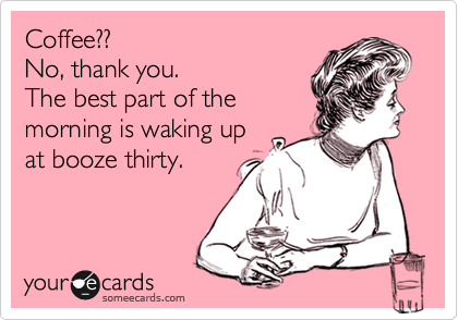 Coffee??
No, thank you.
The best part of the
morning is waking up
at booze thirty.