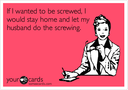 If I wanted to be screwed, I
would stay home and let my
husband do the screwing.