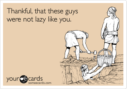 Thankful, that these guys 
were not lazy like you.