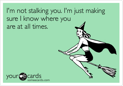 I'm not stalking you. I'm just making sure I know where you
are at all times.