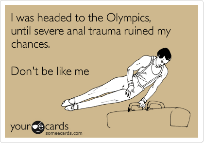 I was headed to the Olympics,
until severe anal trauma ruined my chances. 

Don't be like me