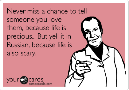 Never miss a chance to tell someone you love
them, because life is
precious... But yell it in
Russian, because life is
also scary.