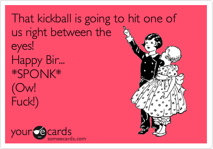 That kickball is going to hit one of us right between the
eyes! 
Happy Bir...
*SPONK*
%28Ow! 
Fuck!%29