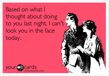 Based on what I
thought about doing
to you last night, I can't
look you in the face
today.