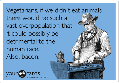 Vegetarians, if we didn't eat animals
there would be such a 
vast overpopulation that
it could possibly be
detrimental to the
human race. 
Also, bacon.    