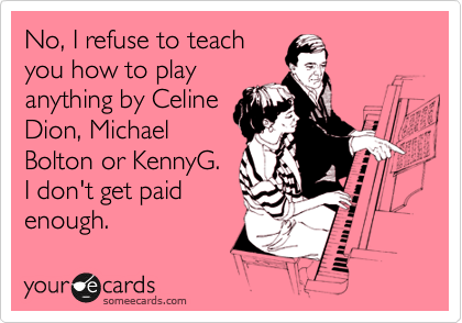 No, I refuse to teach
you how to play
anything by Celine
Dion, Michael
Bolton or KennyG.
I don't get paid
enough.