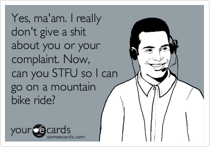 Yes, ma'am. I really
don't give a shit
about you or your
complaint. Now,
can you STFU so I can
go on a mountain
bike ride?  
