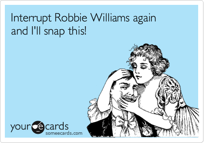Interrupt Robbie Williams again
and I'll snap this!