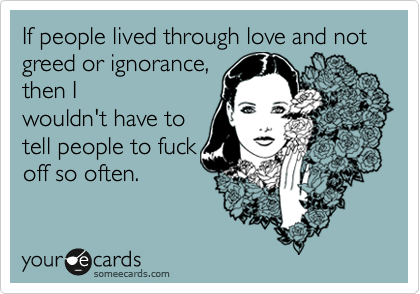 If people lived through love and not greed or ignorance, 
then I
wouldn't have to
tell people to fuck
off so often.