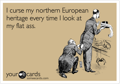 I curse my northern European
heritage every time I look at
my flat ass.
