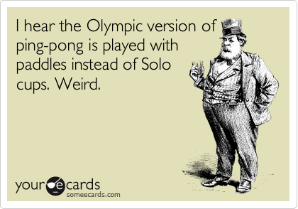 I hear the Olympic version of
ping-pong is played with
paddles instead of Solo
cups. Weird.