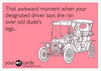 That awkward moment when your designated driver says she ran
over old dude's
legs...