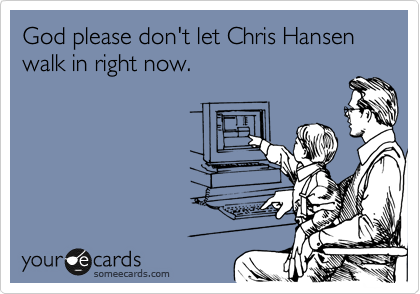 God please don't let Chris Hansen walk in right now.