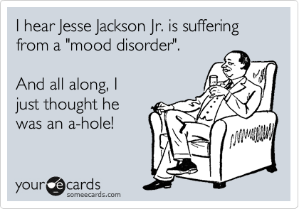 I hear Jesse Jackson Jr. is suffering from a "mood disorder".

And all along, I 
just thought he
was an a-hole!