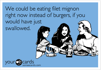 We could be eating filet mignon right now instead of burgers, if you
would have just
swallowed.
