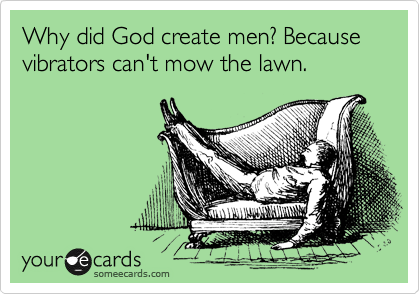 Why did God create men? Because vibrators can't mow the lawn.