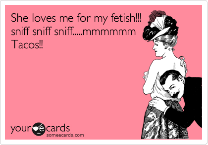 She loves me for my fetish!!! 
sniff sniff sniff.....mmmmmm
Tacos!!