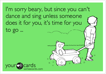 I'm sorry beary, but since you can't dance and sing unless someone
does it for you, it's time for you
to go ...
