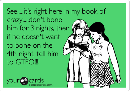 See.....it's right here in my book of crazy.....don't bone
him for 3 nights, then
if he doesn't want
to bone on the
4th night, tell him
to GTFO!!!!