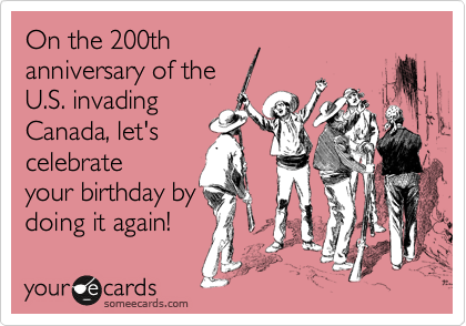 On the 200th
anniversary of the
U.S. invading
Canada, let's
celebrate
your birthday by
doing it again!