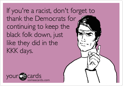 If you're a racist, don't forget to
thank the Democrats for
continuing to keep the
black folk down, just
like they did in the
KKK days.