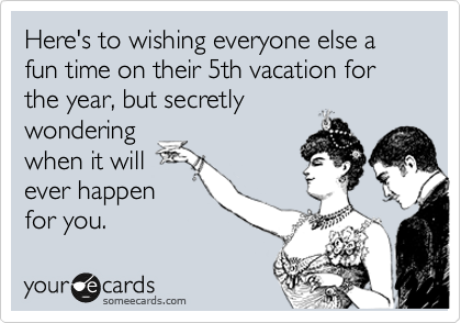 Here's to wishing everyone else a fun time on their 5th vacation for the year, but secretly
wondering
when it will
ever happen
for you.