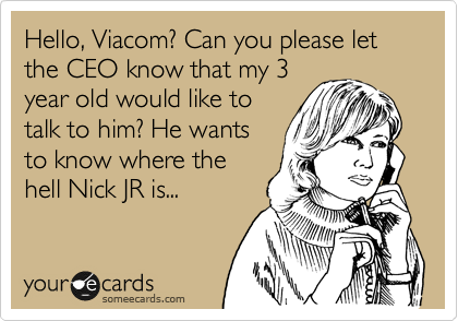Hello, Viacom? Can you please let the CEO know that my 3
year old would like to
talk to him? He wants
to know where the
hell Nick JR is...