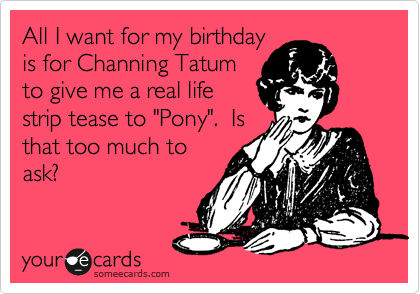 All I want for my birthday
is for Channing Tatum
to give me a real life
strip tease to "Pony".  Is
that too much to
ask?